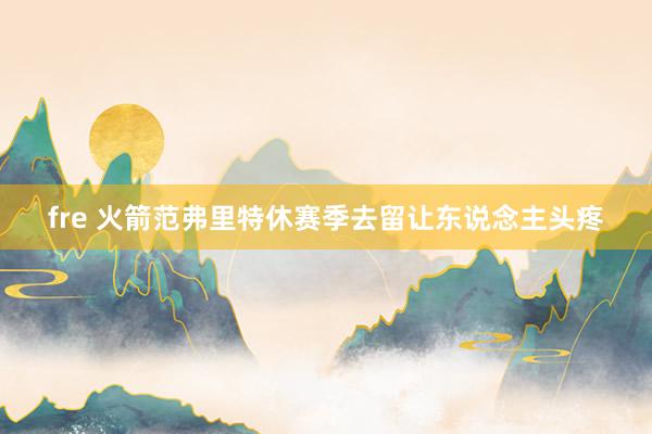 fre 火箭范弗里特休赛季去留让东说念主头疼