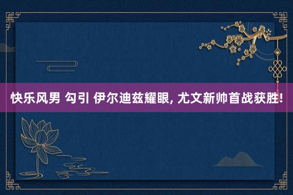 快乐风男 勾引 伊尔迪兹耀眼, 尤文新帅首战获胜!