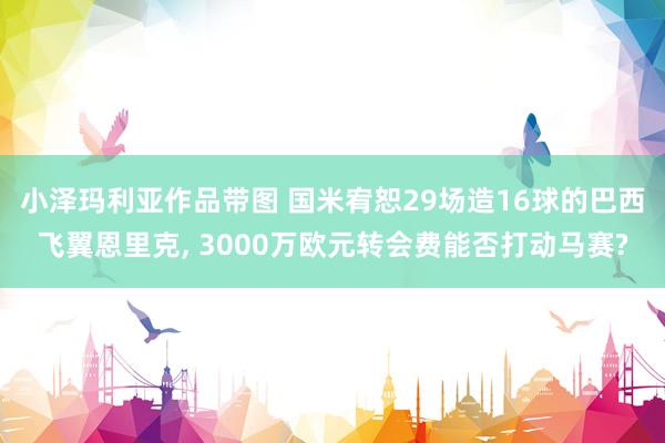 小泽玛利亚作品带图 国米宥恕29场造16球的巴西飞翼恩里克, 3000万欧元转会费能否打动马赛?
