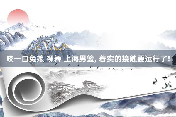 咬一口兔娘 裸舞 上海男篮, 着实的接触要运行了!