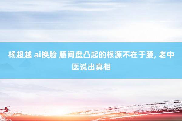 杨超越 ai换脸 腰间盘凸起的根源不在于腰, 老中医说出真相