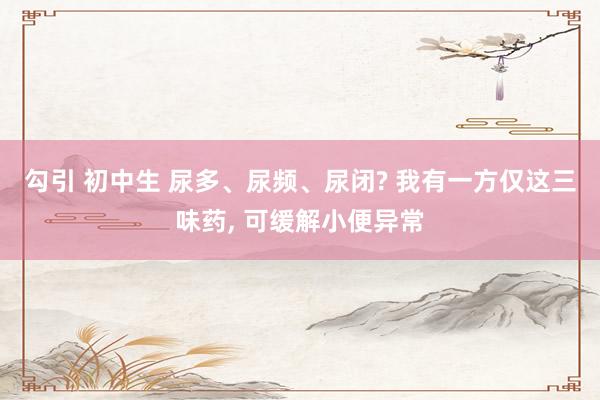 勾引 初中生 尿多、尿频、尿闭? 我有一方仅这三味药, 可缓解小便异常