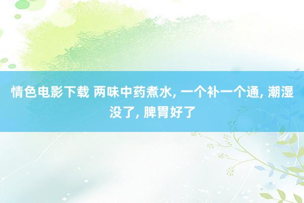 情色电影下载 两味中药煮水, 一个补一个通, 潮湿没了, 脾胃好了