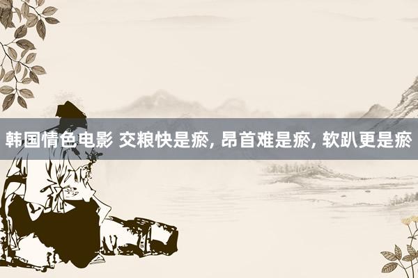 韩国情色电影 交粮快是瘀, 昂首难是瘀, 软趴更是瘀