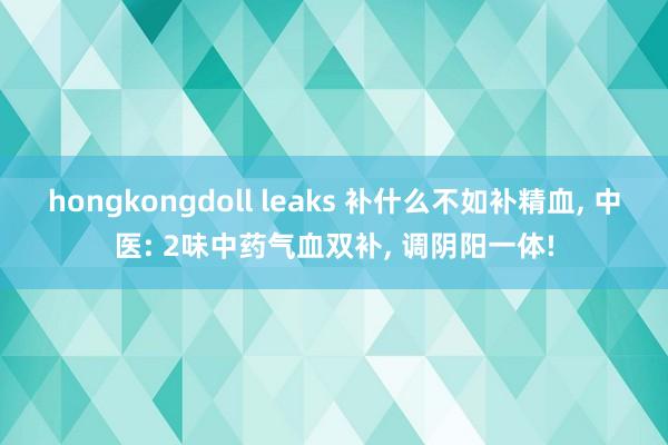 hongkongdoll leaks 补什么不如补精血, 中医: 2味中药气血双补, 调阴阳一体!