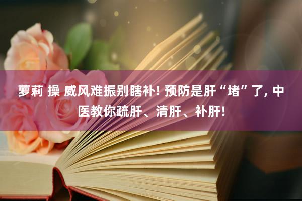 萝莉 操 威风难振别瞎补! 预防是肝“堵”了, 中医教你疏肝、清肝、补肝!