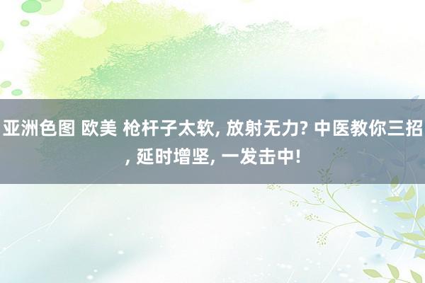亚洲色图 欧美 枪杆子太软, 放射无力? 中医教你三招, 延时增坚, 一发击中!