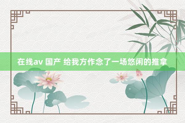 在线av 国产 给我方作念了一场悠闲的推拿