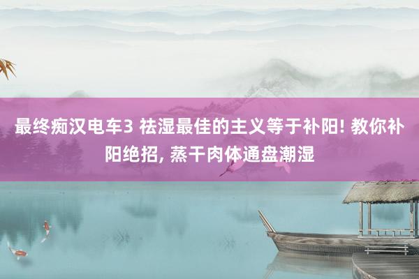 最终痴汉电车3 祛湿最佳的主义等于补阳! 教你补阳绝招, 蒸干肉体通盘潮湿