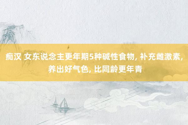痴汉 女东说念主更年期5种碱性食物, 补充雌激素, 养出好气色, 比同龄更年青