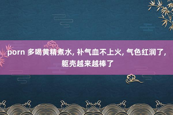porn 多喝黄精煮水, 补气血不上火, 气色红润了, 躯壳越来越棒了