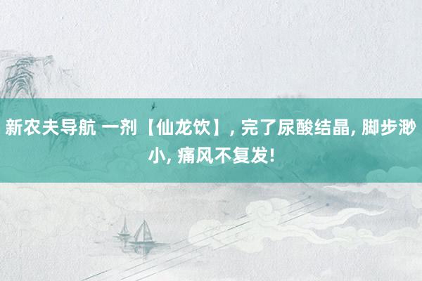 新农夫导航 一剂【仙龙饮】, 完了尿酸结晶, 脚步渺小, 痛风不复发!