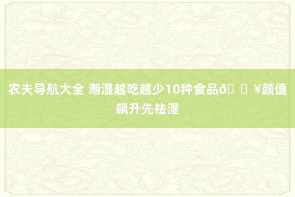 农夫导航大全 潮湿越吃越少10种食品🔥颜值飙升先祛湿