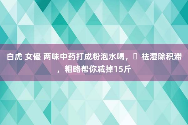 白虎 女優 两味中药打成粉泡水喝，​祛湿除积滞，粗略帮你减掉15斤