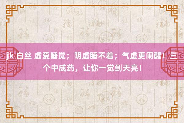 jk 白丝 虚爱睡觉；阴虚睡不着；气虚更阑醒！三个中成药，让你一觉到天亮！