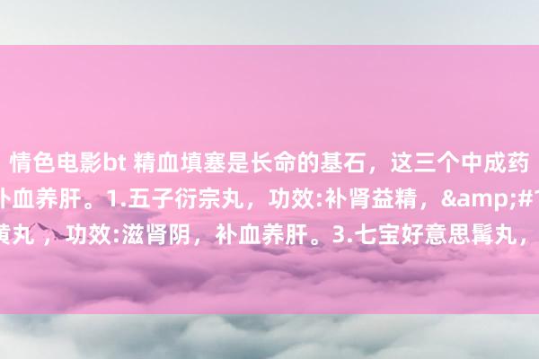 情色电影bt 精血填塞是长命的基石，这三个中成药，不错滋肾填精、补血养肝。1.五子衍宗丸，功效:补肾益精，&#160; 2.归芍地黄丸 ，功效:滋肾阴，补血养肝。3.七宝好意思髯丸，功效:滋肾填精、补血养肝，乌须发。