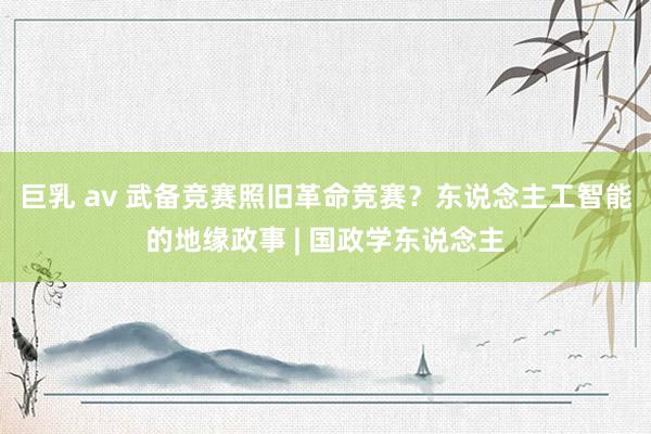 巨乳 av 武备竞赛照旧革命竞赛？东说念主工智能的地缘政事 | 国政学东说念主