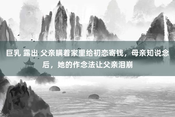 巨乳 露出 父亲瞒着家里给初恋寄钱，母亲知说念后，她的作念法让父亲泪崩