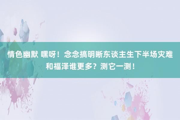 情色幽默 嘿呀！念念搞明晰东谈主生下半场灾难和福泽谁更多？测它一测！