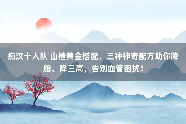 痴汉十人队 山楂黄金搭配，三种神奇配方助你降脂、降三高，告别血管困扰！