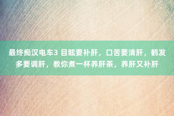 最终痴汉电车3 目眩要补肝，口苦要清肝，鹤发多要调肝，教你煮一杯养肝茶，养肝又补肝
