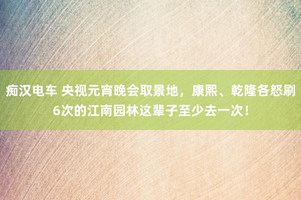 痴汉电车 央视元宵晚会取景地，康熙、乾隆各怒刷6次的江南园林这辈子至少去一次！