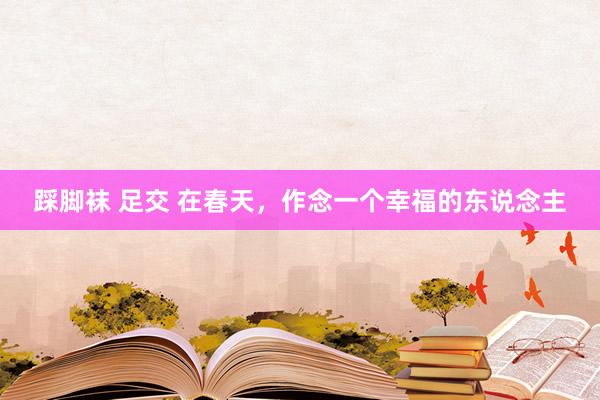 踩脚袜 足交 在春天，作念一个幸福的东说念主