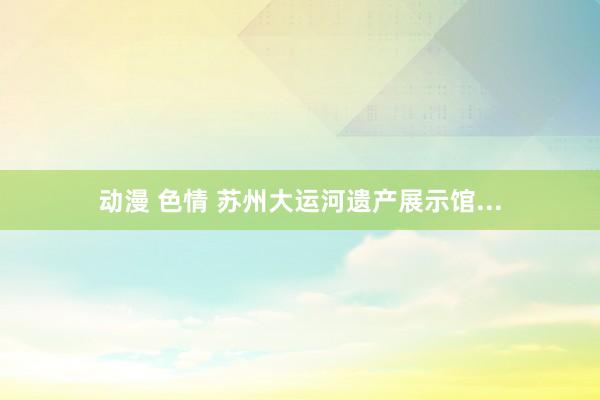 动漫 色情 苏州大运河遗产展示馆...