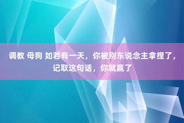调教 母狗 如若有一天，你被别东说念主拿捏了，记取这句话，你就赢了