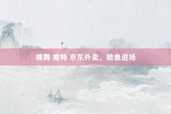 裸舞 推特 京东外卖，鲶鱼进场