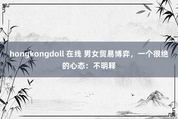hongkongdoll 在线 男女贸易博弈，一个很绝的心态：不明释