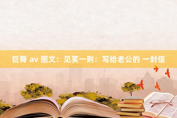 巨臀 av 图文：见笑一则：写给老公的 一封信