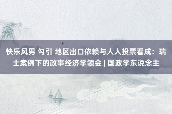快乐风男 勾引 地区出口依赖与人人投票看成：瑞士案例下的政事经济学领会 | 国政学东说念主