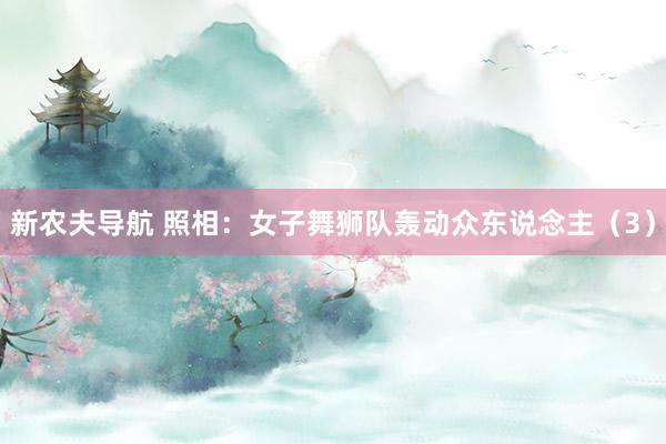 新农夫导航 照相：女子舞狮队轰动众东说念主（3）
