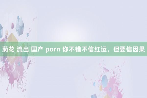 菊花 流出 国产 porn 你不错不信红运，但要信因果
