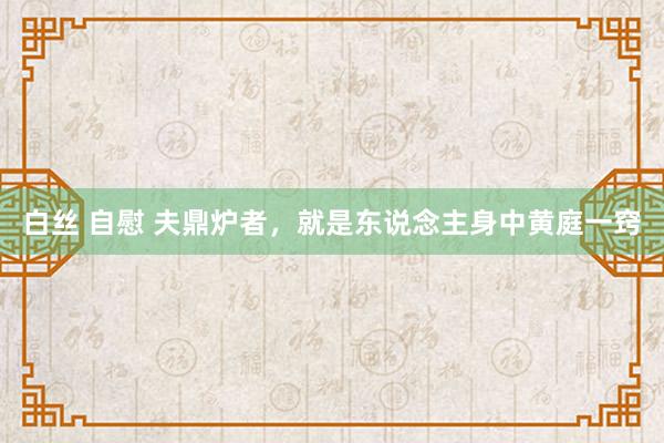 白丝 自慰 夫鼎炉者,就是东说念主身中黄庭一窍