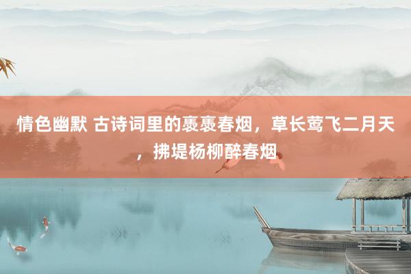 情色幽默 古诗词里的褭褭春烟，草长莺飞二月天，拂堤杨柳醉春烟