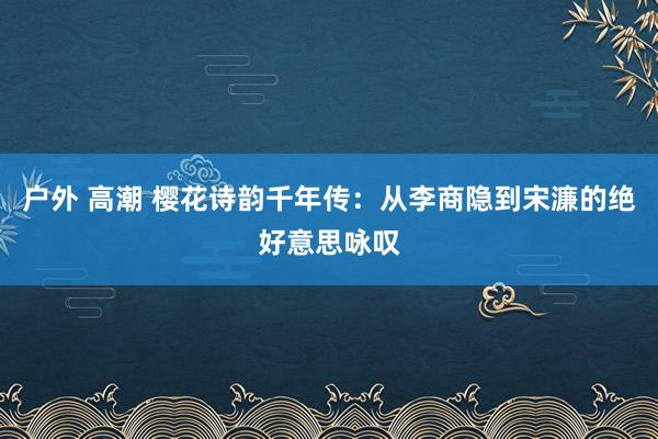 户外 高潮 樱花诗韵千年传：从李商隐到宋濂的绝好意思咏叹