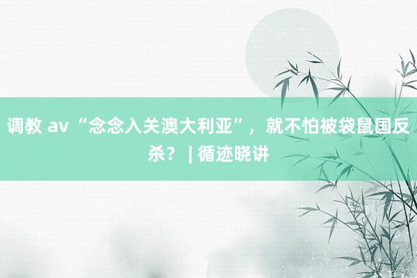 调教 av “念念入关澳大利亚”，就不怕被袋鼠国反杀？ | 循迹晓讲