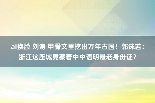 ai换脸 刘涛 甲骨文里挖出万年古国！郭沫若：浙江这座城竟藏着中中语明最老身份证？