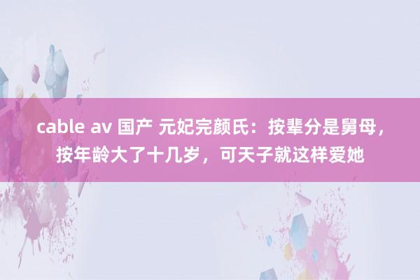 cable av 国产 元妃完颜氏：按辈分是舅母，按年龄大了十几岁，可天子就这样爱她