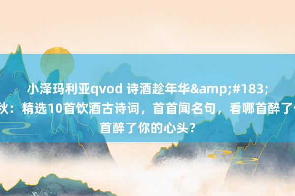 小泽玛利亚qvod 诗酒趁年华&#183;醉墨染千秋：精选10首饮酒古诗词，首首闻名句，看哪首醉了你的心头？