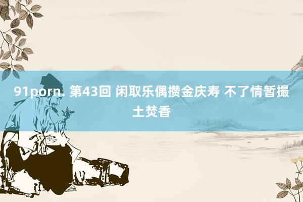91porn. 第43回 闲取乐偶攒金庆寿 不了情暂撮土焚香