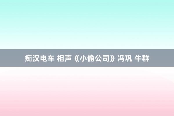 痴汉电车 相声《小偷公司》冯巩 牛群