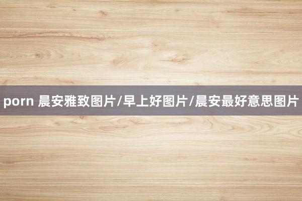 porn 晨安雅致图片/早上好图片/晨安最好意思图片