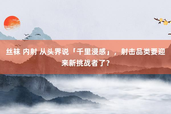 丝袜 内射 从头界说「千里浸感」，射击品类要迎来新挑战者了？