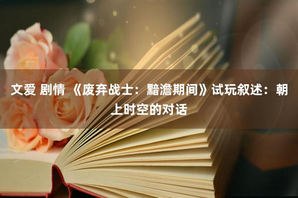 文爱 剧情 《废弃战士：黯澹期间》试玩叙述：朝上时空的对话