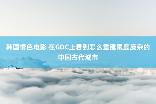 韩国情色电影 在GDC上看到怎么重建限度庞杂的中国古代城市