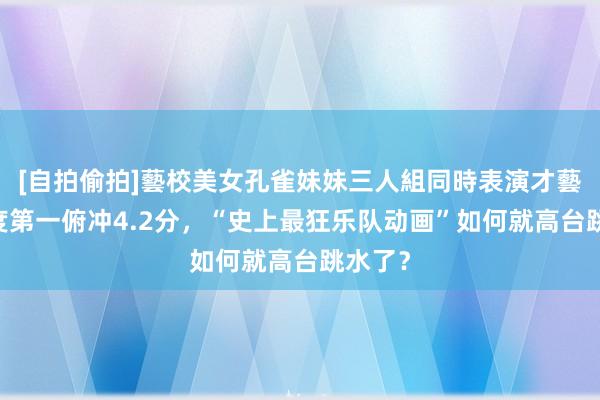 [自拍偷拍]藝校美女孔雀妹妹三人組同時表演才藝 从季度第一俯冲4.2分，“史上最狂乐队动画”如何就高台跳水了？