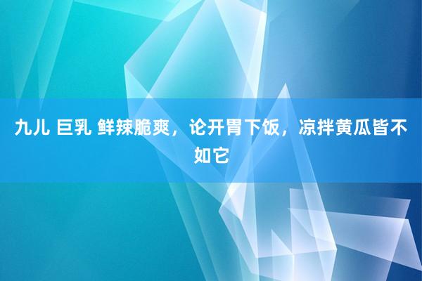 九儿 巨乳 鲜辣脆爽，论开胃下饭，凉拌黄瓜皆不如它
